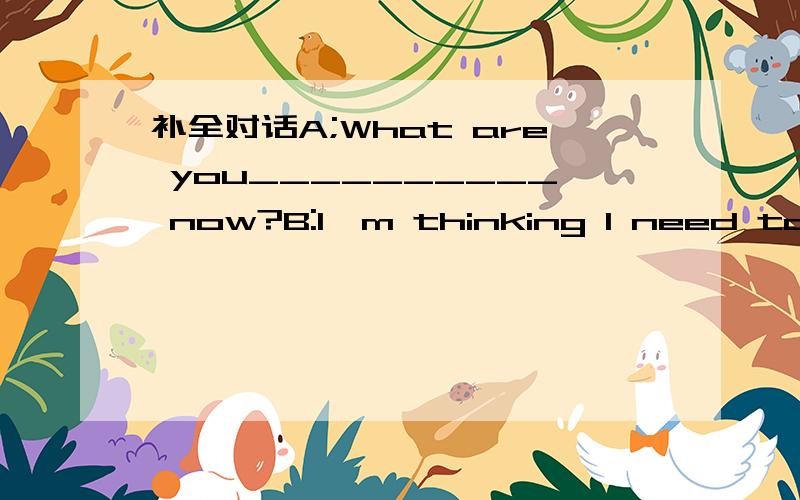 补全对话A;What are you__________ now?B:I'm thinking I need to___