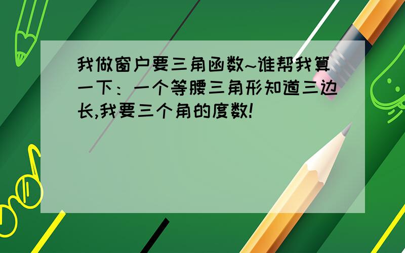 我做窗户要三角函数~谁帮我算一下：一个等腰三角形知道三边长,我要三个角的度数!