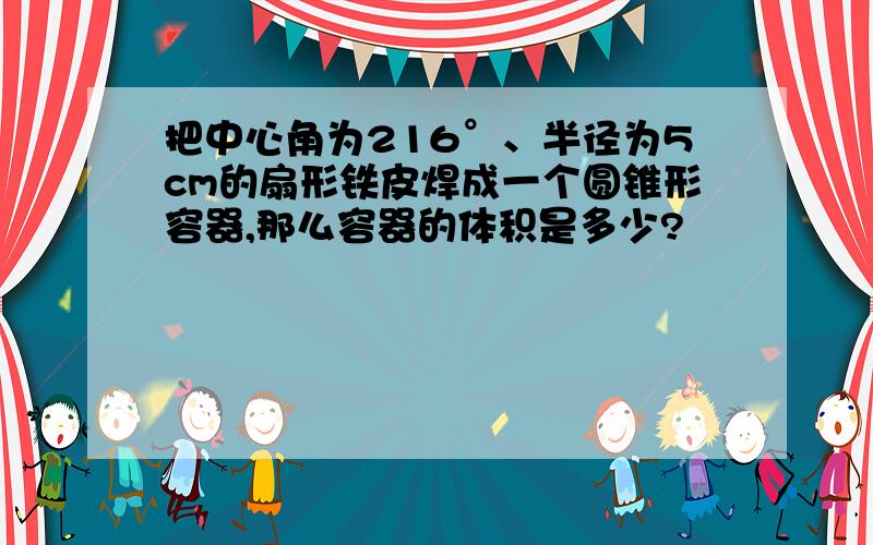 把中心角为216°、半径为5cm的扇形铁皮焊成一个圆锥形容器,那么容器的体积是多少?