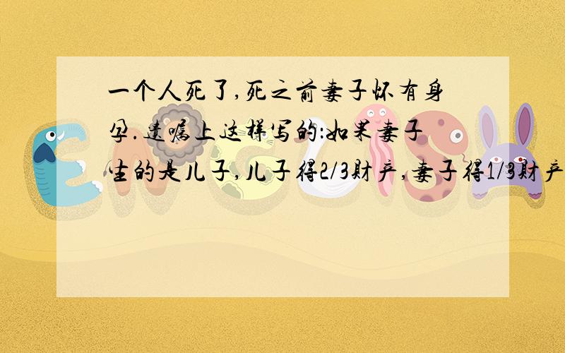 一个人死了,死之前妻子怀有身孕.遗嘱上这样写的：如果妻子生的是儿子,儿子得2/3财产,妻子得1/3财产.如果是女儿,女儿