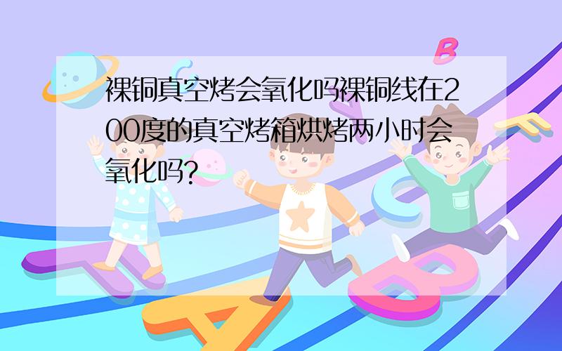 裸铜真空烤会氧化吗裸铜线在200度的真空烤箱烘烤两小时会氧化吗?