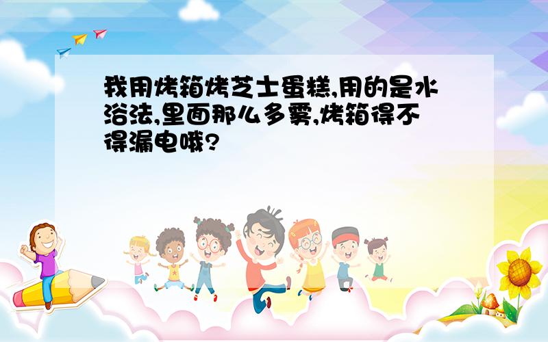 我用烤箱烤芝士蛋糕,用的是水浴法,里面那么多雾,烤箱得不得漏电哦?