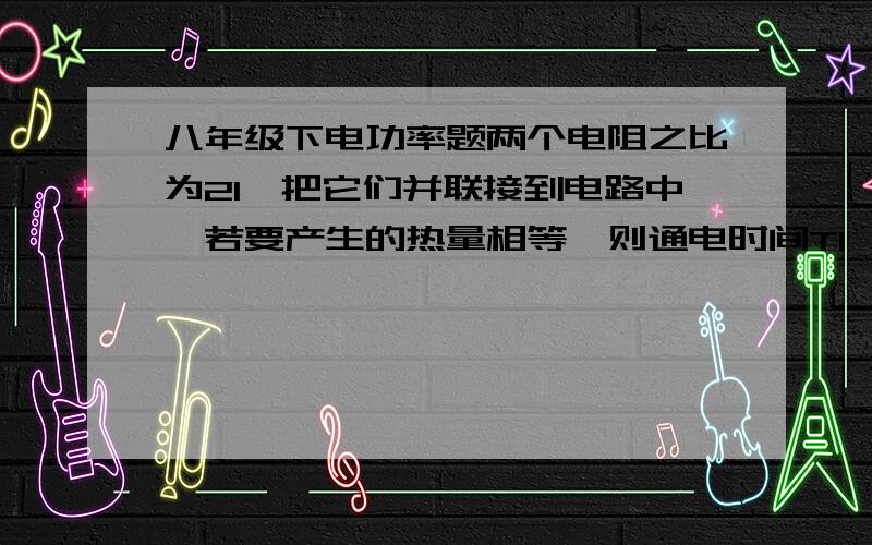 八年级下电功率题两个电阻之比为21,把它们并联接到电路中,若要产生的热量相等,则通电时间T1∶T2为多少?