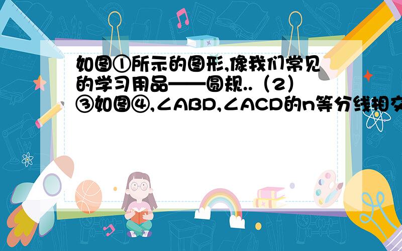 如图①所示的图形,像我们常见的学习用品——圆规..（2）③如图④,∠ABD,∠ACD的n等分线相交于点