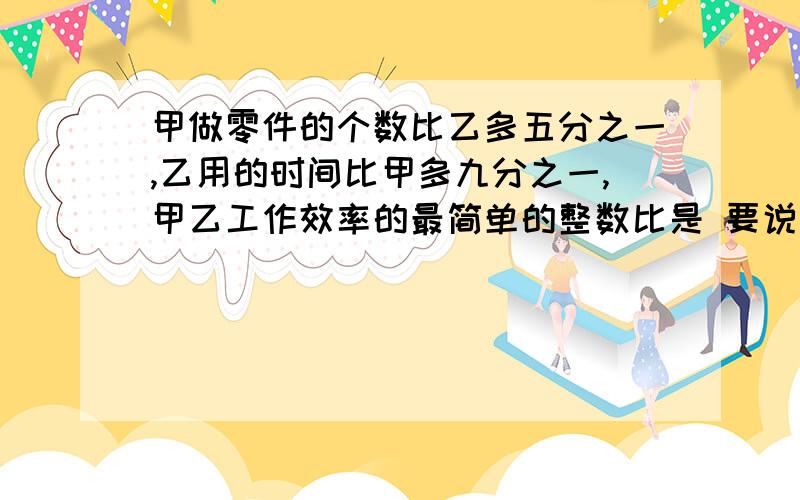 甲做零件的个数比乙多五分之一,乙用的时间比甲多九分之一,甲乙工作效率的最简单的整数比是 要说怎么想的