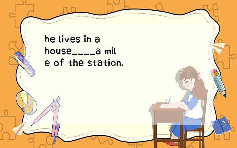 he lives in a house____a mile of the station.