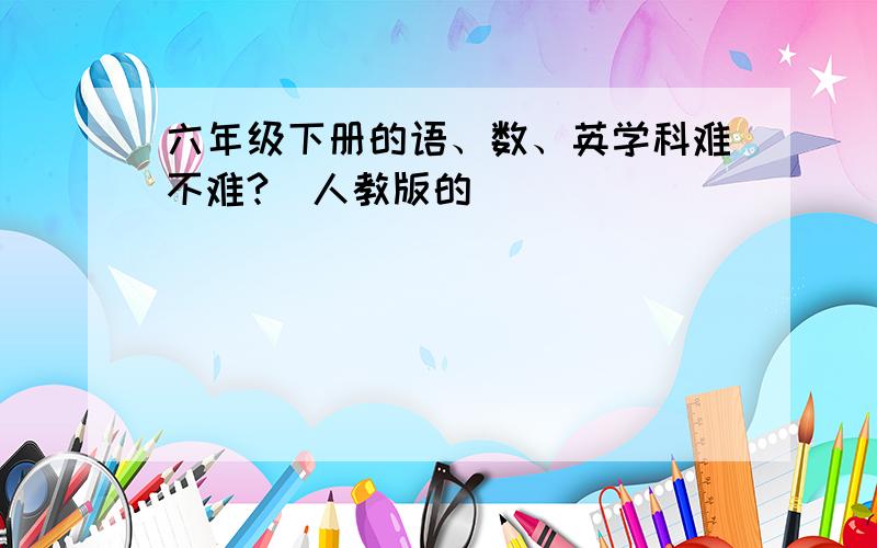 六年级下册的语、数、英学科难不难?（人教版的）