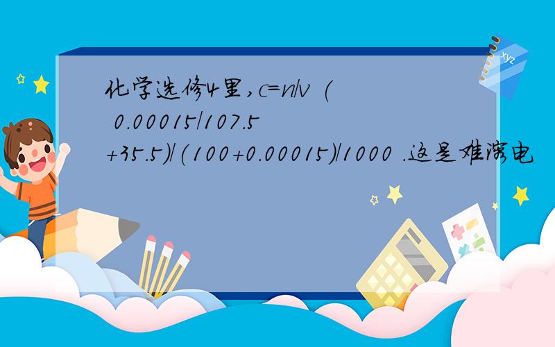 化学选修4里,c=n/v ( 0.00015/107.5+35.5)/(100+0.00015)/1000 .这是难溶电