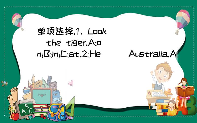 单项选择.1、Look ( )the tiger.A:on;B:in;C:at.2:He ( )Australia.A: