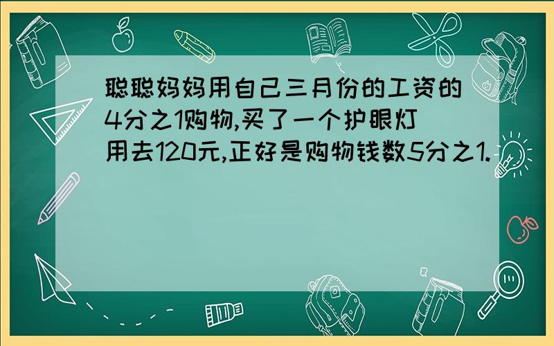 聪聪妈妈用自己三月份的工资的4分之1购物,买了一个护眼灯用去120元,正好是购物钱数5分之1.