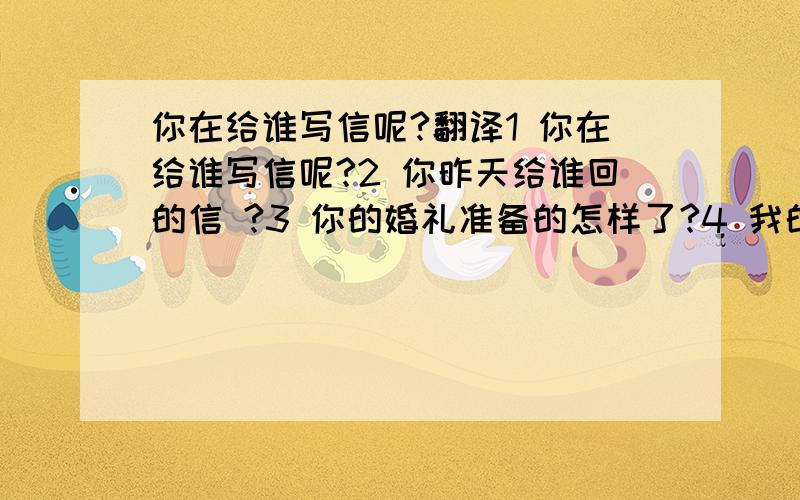 你在给谁写信呢?翻译1 你在给谁写信呢?2 你昨天给谁回的信 ?3 你的婚礼准备的怎样了?4 我的婚礼差不多准备好了,就