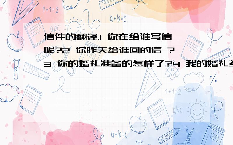 信件的翻译.1 你在给谁写信呢?2 你昨天给谁回的信 ?3 你的婚礼准备的怎样了?4 我的婚礼差不多准备好了,就等着婚礼