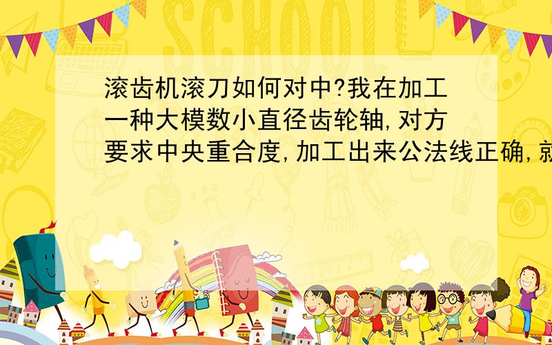 滚齿机滚刀如何对中?我在加工一种大模数小直径齿轮轴,对方要求中央重合度,加工出来公法线正确,就好像齿形偏,对方用摩擦力检