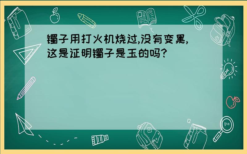 镯子用打火机烧过,没有变黑,这是证明镯子是玉的吗?