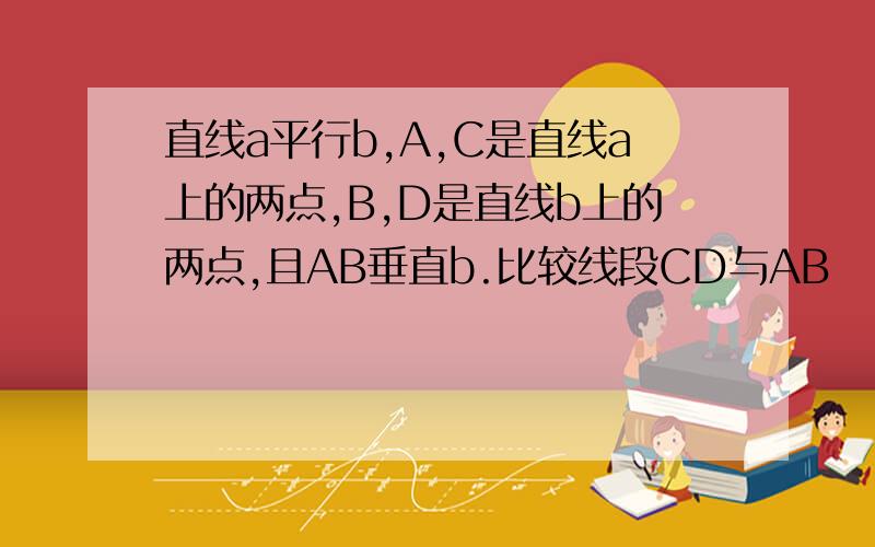 直线a平行b,A,C是直线a上的两点,B,D是直线b上的两点,且AB垂直b.比较线段CD与AB