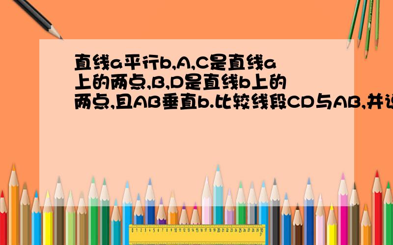 直线a平行b,A,C是直线a上的两点,B,D是直线b上的两点,且AB垂直b.比较线段CD与AB,并说明理由.