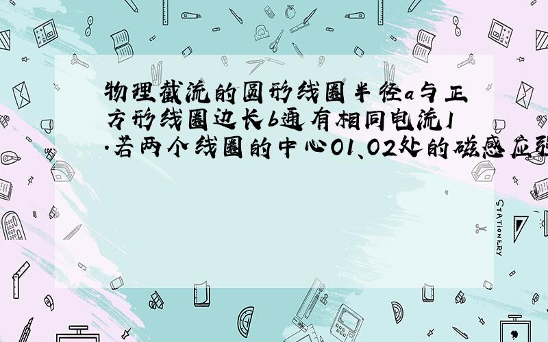 物理截流的圆形线圈半径a与正方形线圈边长b通有相同电流I.若两个线圈的中心O1、O2处的磁感应强度大小相同