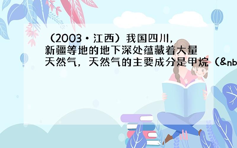 （2003•江西）我国四川，新疆等地的地下深处蕴藏着大量天然气，天然气的主要成分是甲烷（ CH4），试回答：