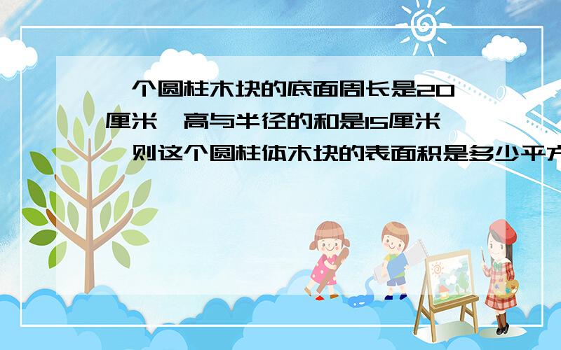 一个圆柱木块的底面周长是20厘米,高与半径的和是15厘米,则这个圆柱体木块的表面积是多少平方厘米?