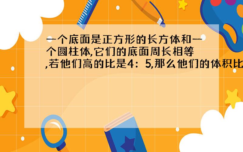 一个底面是正方形的长方体和一个圆柱体,它们的底面周长相等,若他们高的比是4：5,那么他们的体积比是?