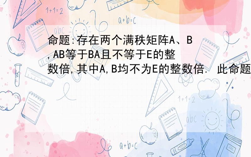 命题:存在两个满秩矩阵A、B,AB等于BA且不等于E的整数倍,其中A,B均不为E的整数倍. 此命题