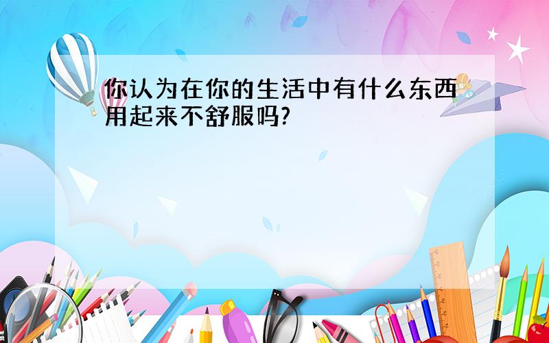 你认为在你的生活中有什么东西用起来不舒服吗?