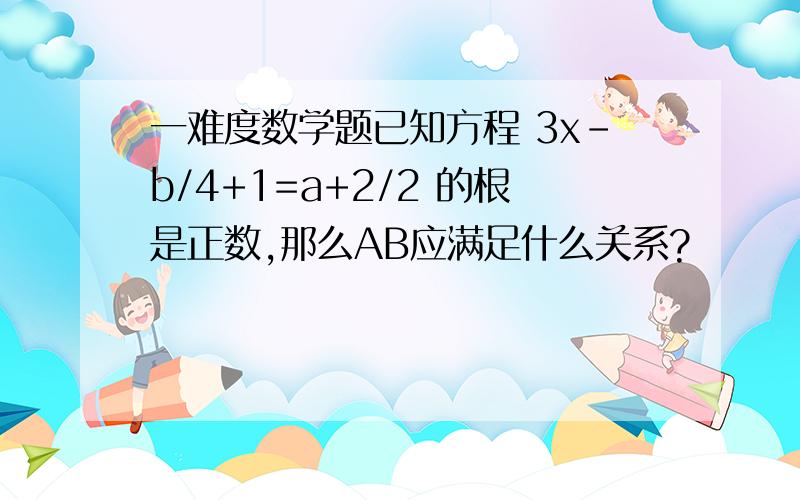 一难度数学题已知方程 3x-b/4+1=a+2/2 的根是正数,那么AB应满足什么关系?