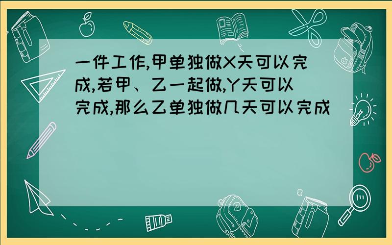 一件工作,甲单独做X天可以完成,若甲、乙一起做,Y天可以完成,那么乙单独做几天可以完成