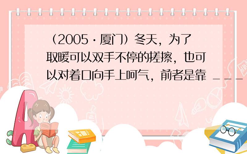 （2005•厦门）冬天，为了取暖可以双手不停的搓擦，也可以对着口向手上呵气，前者是靠 ______改变手的内能，后者是靠