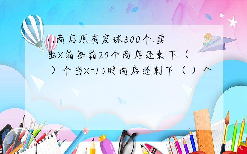 1,商店原有皮球500个,卖出X箱每箱20个商店还剩下（ ）个当X=15时商店还剩下（ ）个