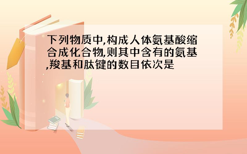 下列物质中,构成人体氨基酸缩合成化合物,则其中含有的氨基,羧基和肽键的数目依次是