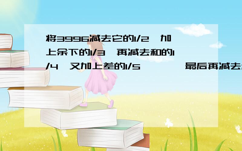 将3996减去它的1/2,加上余下的1/3,再减去和的1/4,又加上差的1/5,……,最后再减去和的1/2000,求结果