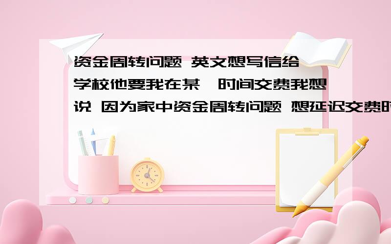 资金周转问题 英文想写信给一学校他要我在某一时间交费我想说 因为家中资金周转问题 想延迟交费时间大致这意思请翻译