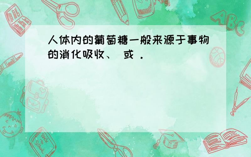 人体内的葡萄糖一般来源于事物的消化吸收、 或 .