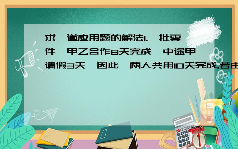 求一道应用题的解法1.一批零件,甲乙合作8天完成,中途甲请假3天,因此,两人共用10天完成.若由甲独做,要几天完成?