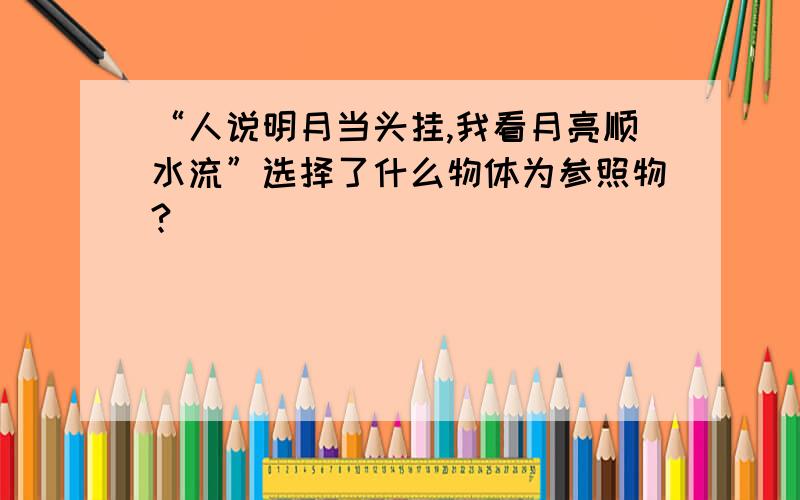 “人说明月当头挂,我看月亮顺水流”选择了什么物体为参照物?