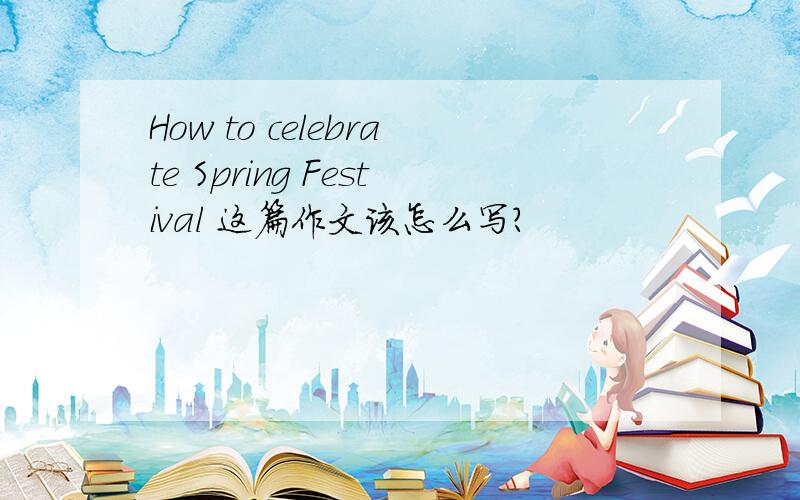 How to celebrate Spring Festival 这篇作文该怎么写?