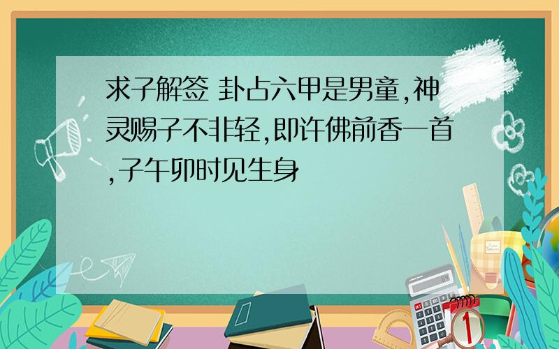 求子解签 卦占六甲是男童,神灵赐子不非轻,即许佛前香一首,子午卯时见生身