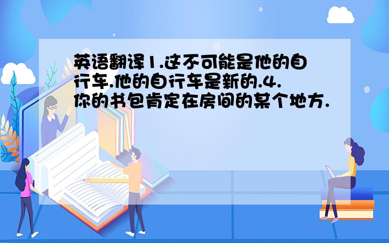 英语翻译1.这不可能是他的自行车.他的自行车是新的.4.你的书包肯定在房间的某个地方.