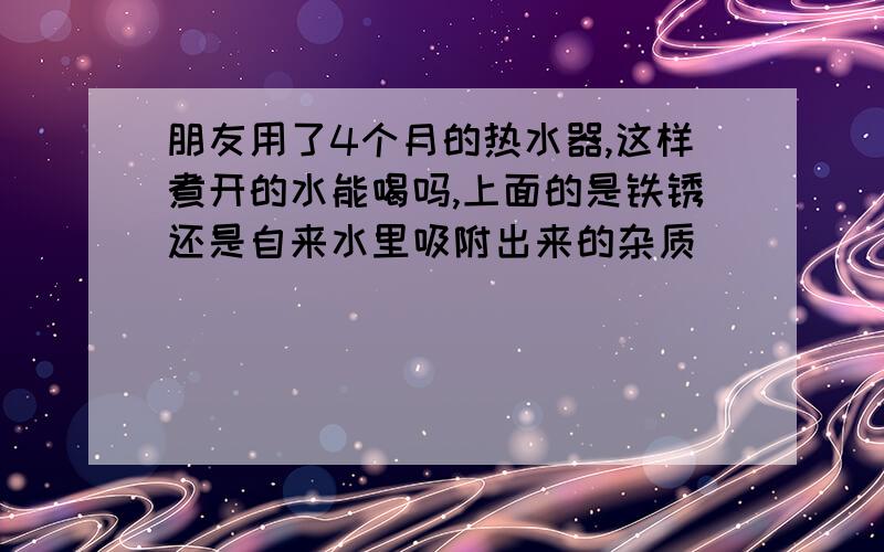 朋友用了4个月的热水器,这样煮开的水能喝吗,上面的是铁锈还是自来水里吸附出来的杂质