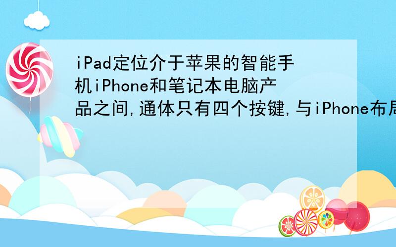 iPad定位介于苹果的智能手机iPhone和笔记本电脑产品之间,通体只有四个按键,与iPhone布局一样,提供浏览