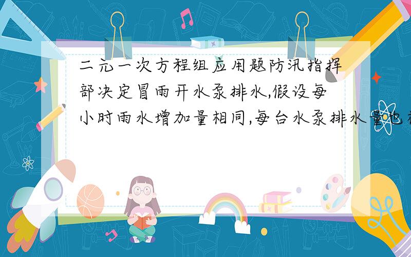 二元一次方程组应用题防汛指挥部决定冒雨开水泵排水,假设每小时雨水增加量相同,每台水泵排水量也相同.若开一台水泵10小时可