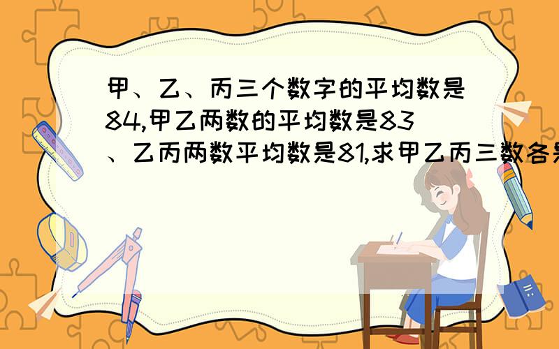 甲、乙、丙三个数字的平均数是84,甲乙两数的平均数是83、乙丙两数平均数是81,求甲乙丙三数各是多少?