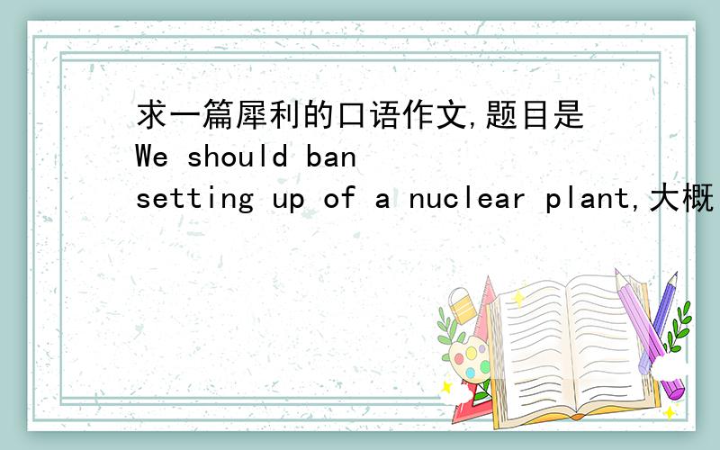 求一篇犀利的口语作文,题目是We should ban setting up of a nuclear plant,大概