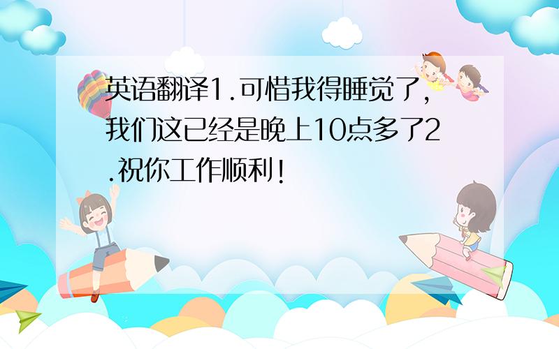 英语翻译1.可惜我得睡觉了,我们这已经是晚上10点多了2.祝你工作顺利!