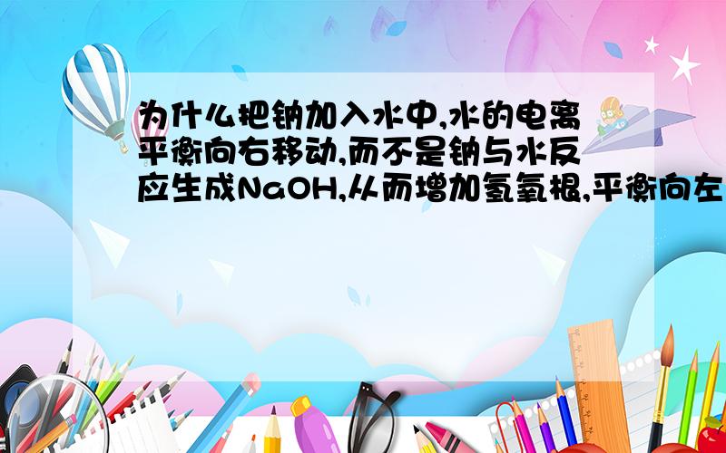 为什么把钠加入水中,水的电离平衡向右移动,而不是钠与水反应生成NaOH,从而增加氢氧根,平衡向左移?