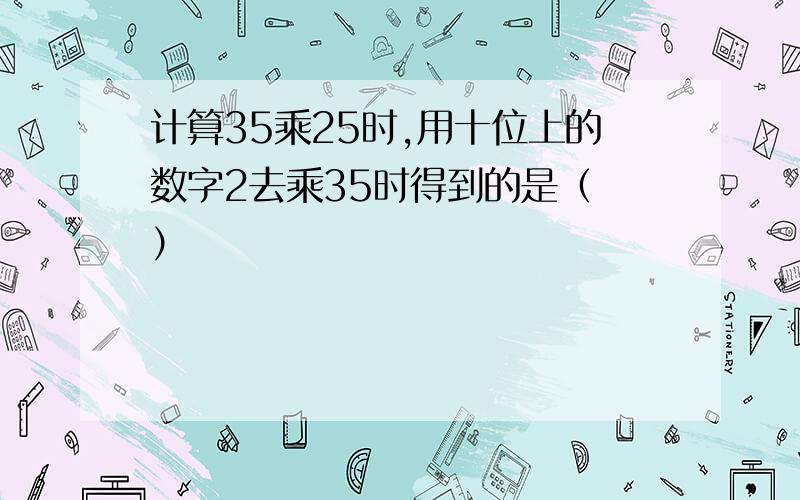 计算35乘25时,用十位上的数字2去乘35时得到的是（ ）