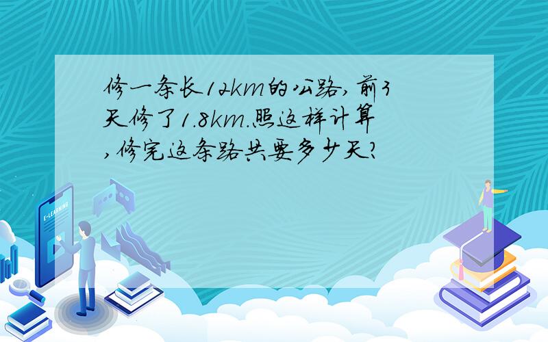 修一条长12km的公路,前3天修了1.8km.照这样计算,修完这条路共要多少天?