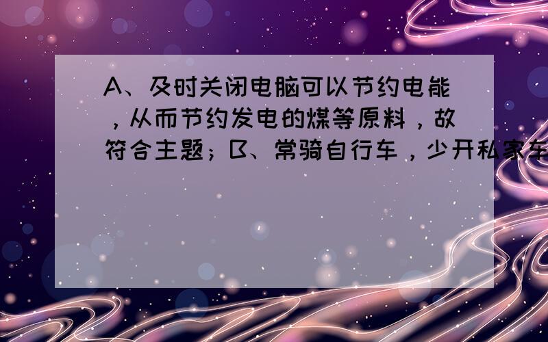 A、及时关闭电脑可以节约电能，从而节约发电的煤等原料，故符合主题；B、常骑自行车，少开私家车可以节约燃油，减少