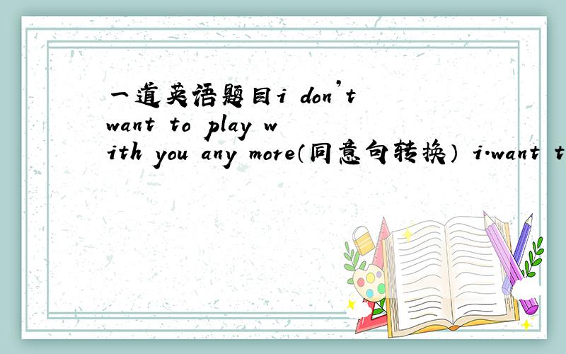 一道英语题目i don’t want to play with you any more（同意句转换） i.want t